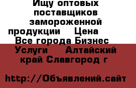 Ищу оптовых поставщиков замороженной продукции. › Цена ­ 10 - Все города Бизнес » Услуги   . Алтайский край,Славгород г.